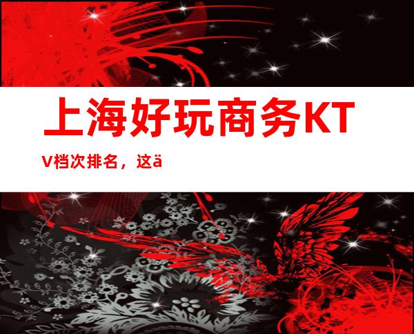 上海好玩商务KTV档次排名，这份榜单中你来过几家