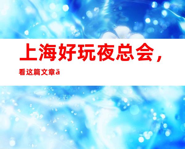 上海好玩夜总会,看这篇文章了解深藏不露之地