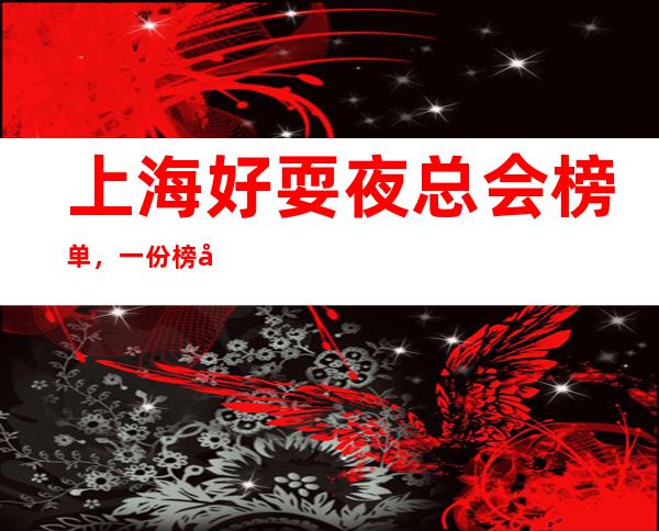 上海好耍夜总会榜单,一份榜单快速助你完成好玩初心攻略