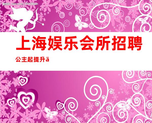 上海娱乐会所招聘公主起提升你的档次