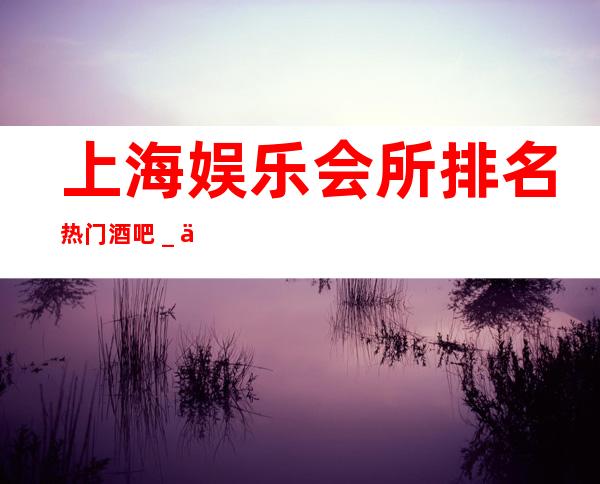 上海娱乐会所排名/热门酒吧_上海中亚会所酒吧
