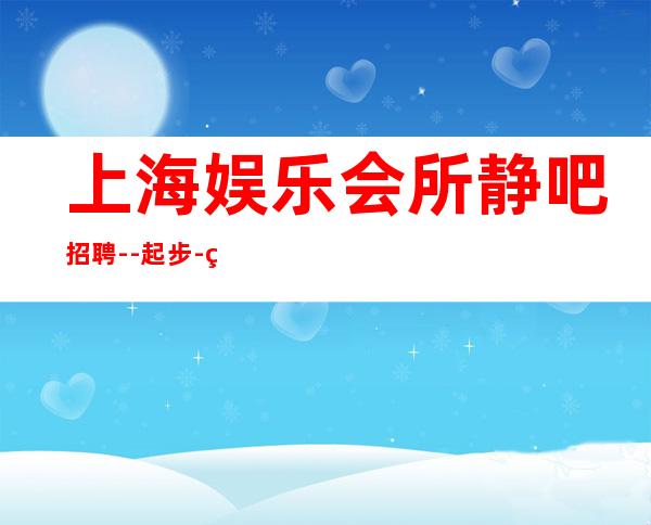 上海娱乐会所静吧招聘--起步-真实场所招聘信息