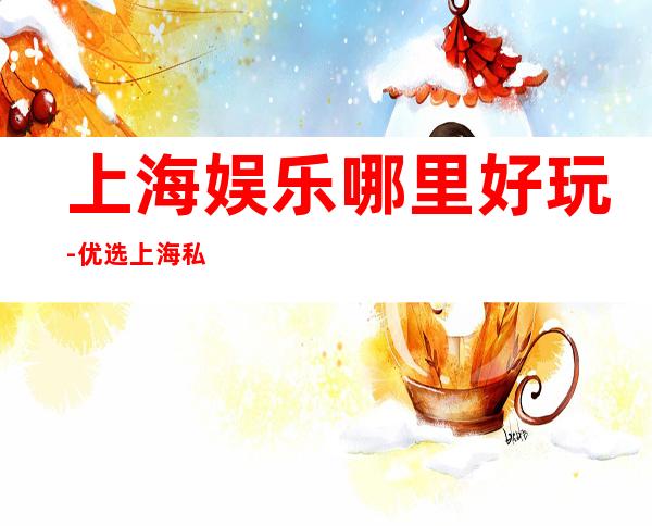 上海娱乐哪里好玩-优选上海私人订制