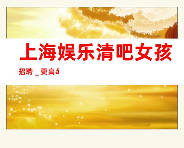上海娱乐清吧女孩招聘_更高场所环境好