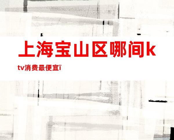 上海宝山区哪间ktv消费最便宜(宝山ktv排名)