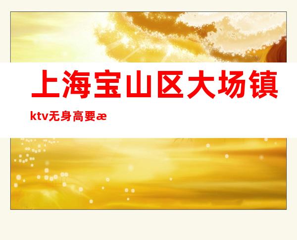 上海宝山区大场镇ktv无身高要求稳定无费用不需要任何费用店内直招