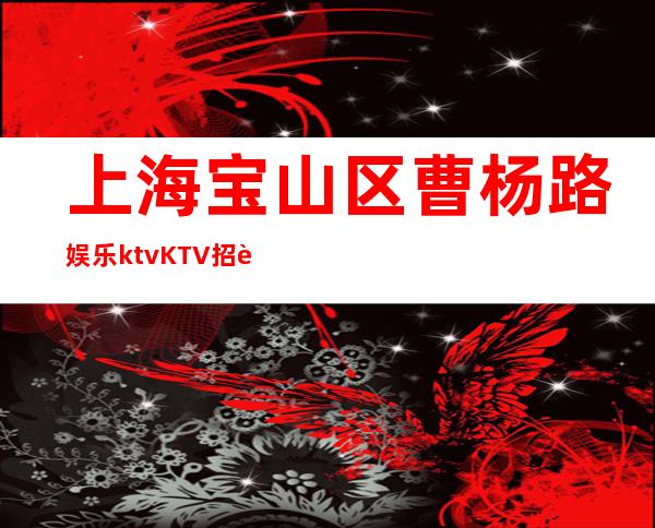 上海宝山区曹杨路娱乐ktvKTV招聘员工好上班-当天提供宿舍