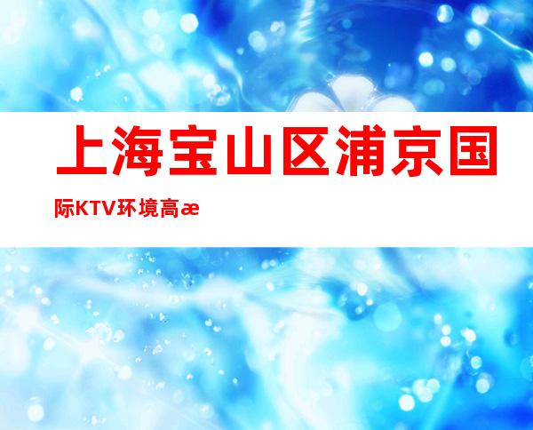 上海宝山区浦京国际KTV环境高档-金牌会所好评