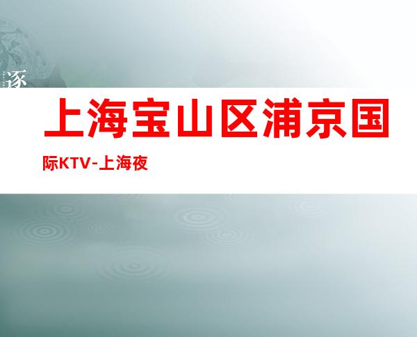 上海宝山区浦京国际KTV-上海夜总会预订介绍