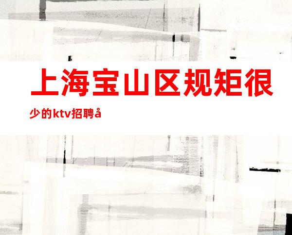 上海宝山区规矩很少的ktv招聘员工-更高商务场客人大方！