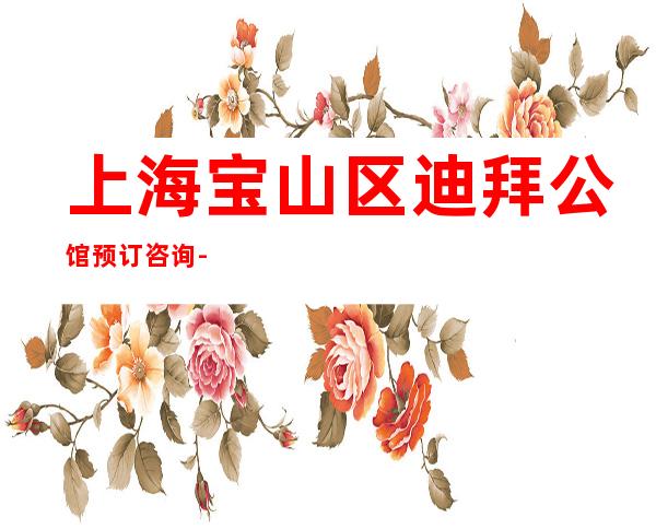 上海宝山区迪拜公馆预订咨询-地址消费-不容错过