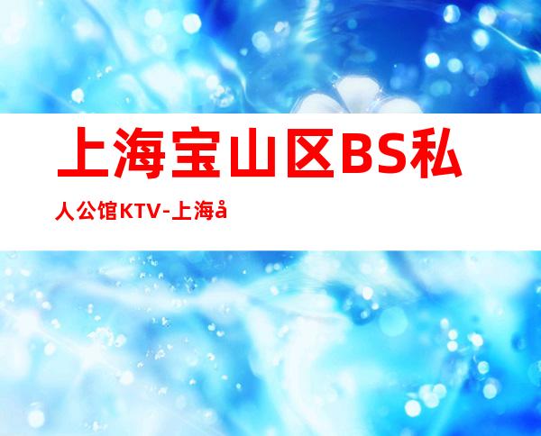 上海宝山区BS私人公馆KTV-上海夜总会消费预订