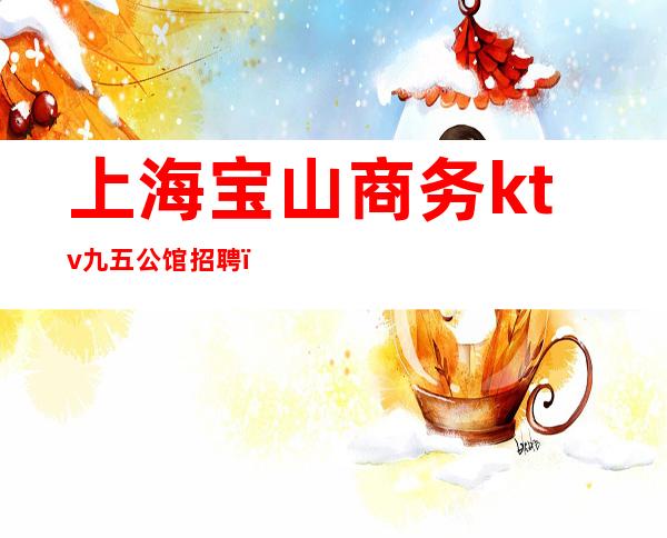 上海宝山商务ktv九五公馆招聘(上海宝山商务ktv九五公馆招聘)