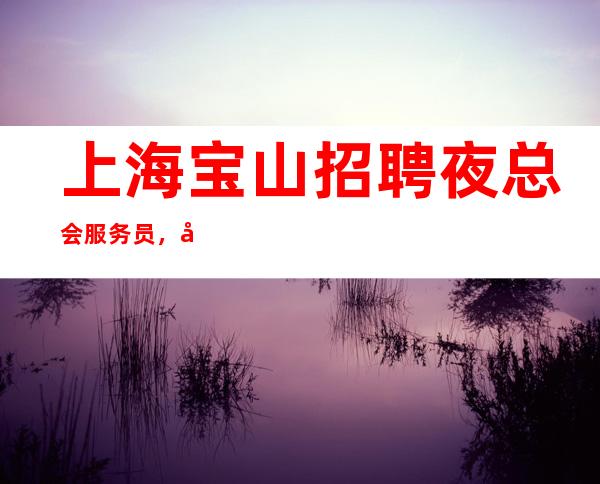 上海宝山招聘夜总会服务员，场场爆满，，机票报销，酒店住宿