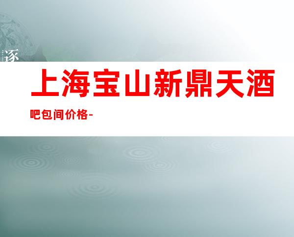 上海宝山新鼎天酒吧包间价格-订房咨询,消费价格多少？