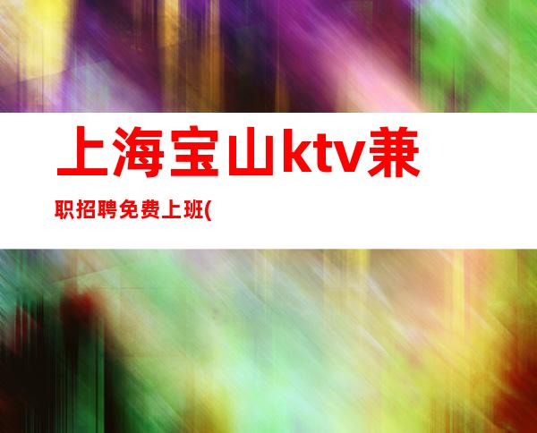 上海宝山ktv兼职招聘免费上班(改变现状真实直招)