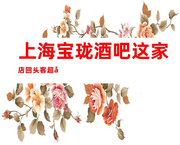上海宝珑酒吧这家店回头客超多榜上有名
