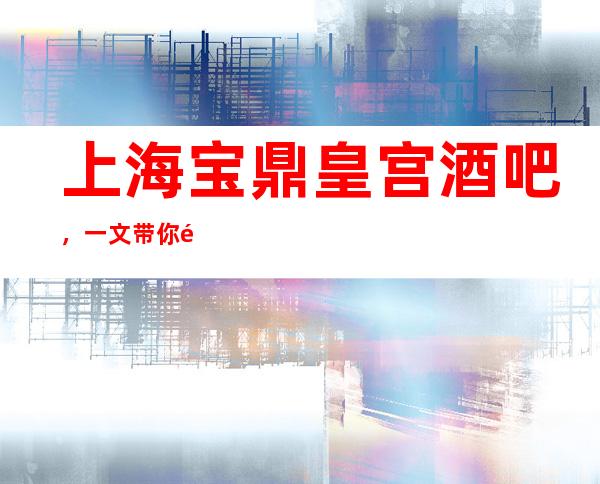 上海宝鼎皇宫酒吧，一文带你重新了解这家店详情