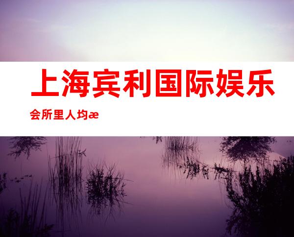 上海宾利国际娱乐会所里人均消费多少，上海ktv夜总会都在什么地址