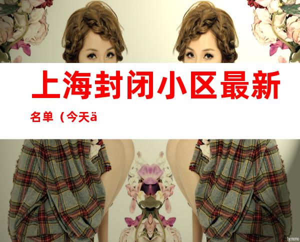 上海封闭小区最新名单(今天上海封闭小区最新名单)
