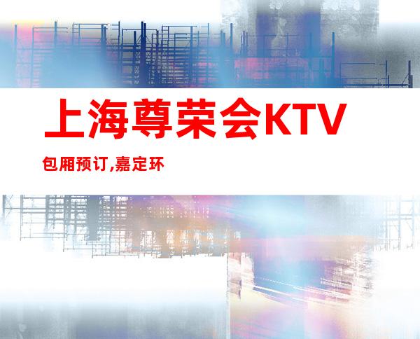 上海尊荣会KTV包厢预订,嘉定环城路2222号尊荣会KTV怎么样