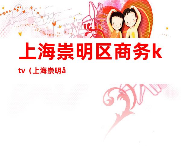 上海崇明区商务ktv(上海崇明区商务酒店)