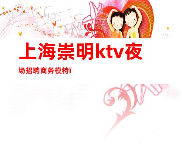 上海崇明ktv夜场招聘商务模特(上海商务ktv招聘女模特)