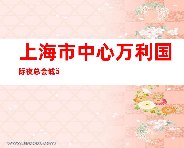 上海市中心万利国际夜总会诚信招聘生意天天火爆期待共同加入