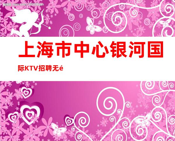 上海市中心银河国际KTV招聘无需办卡靠谁不如靠自己