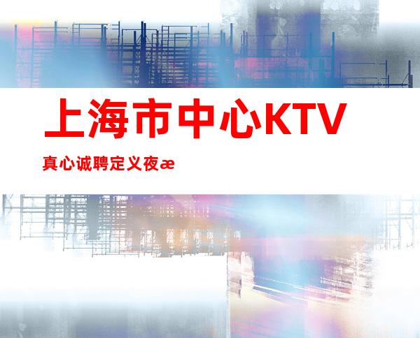 上海市中心KTV真心诚聘定义夜总会新时代