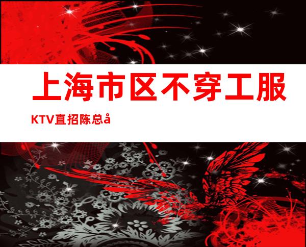 上海市区不穿工服KTV直招陈总团队登场稳定上班很轻松