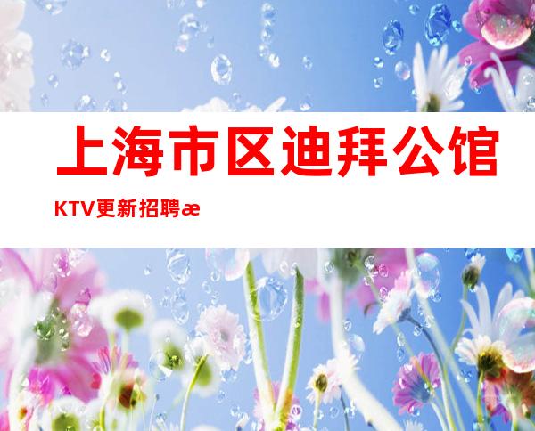 上海市区迪拜公馆KTV更新招聘每天收入2K+哪里好上班