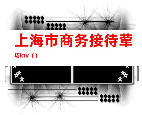 上海市商务接待荤场ktv()