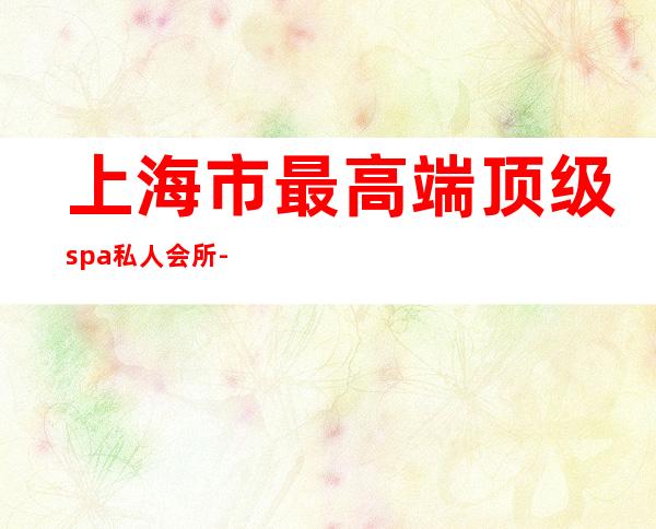 上海市最高端顶级spa私人会所-那裏有全身SPA