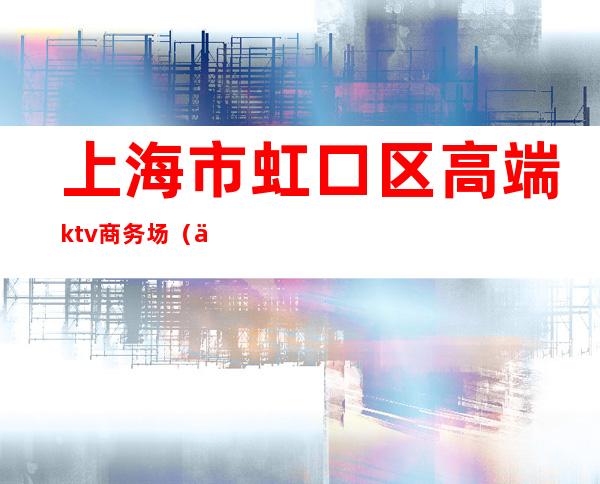 上海市虹口区高端ktv商务场(上海虹口海虹ktv)