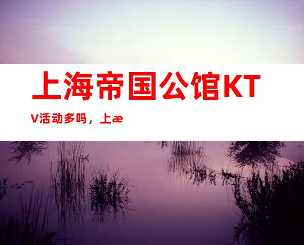 上海帝国公馆KTV活动多吗，上海夜总会有没有优惠