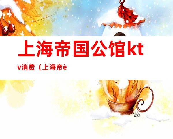 上海帝国公馆ktv消费（上海帝豪公馆ktv消费）