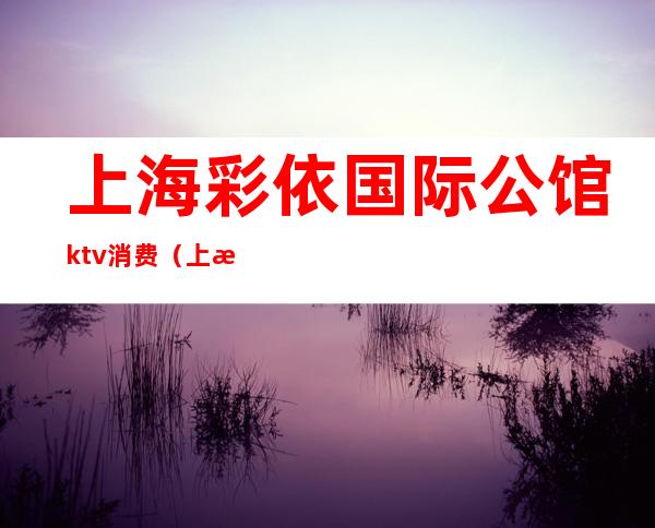 上海彩依国际公馆ktv消费(上海天地汇ktv公主)