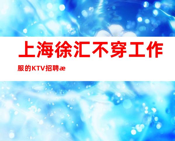 上海徐汇不穿工作服的KTV招聘无押金35起选择伯爵三号