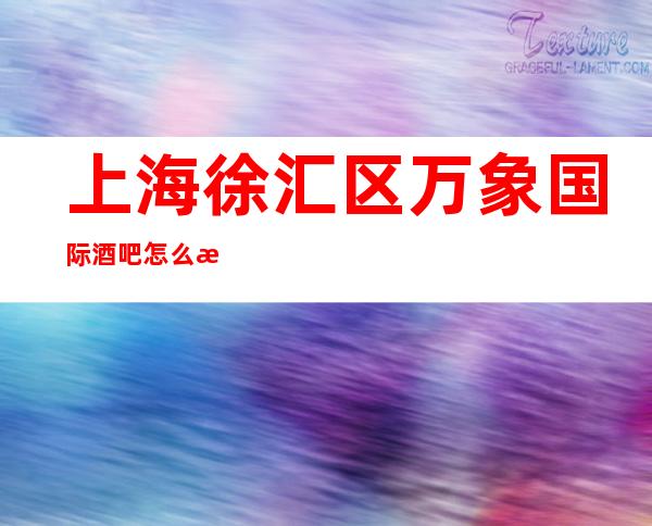 上海徐汇区万象国际酒吧怎么消费-包厢消费-场所推荐