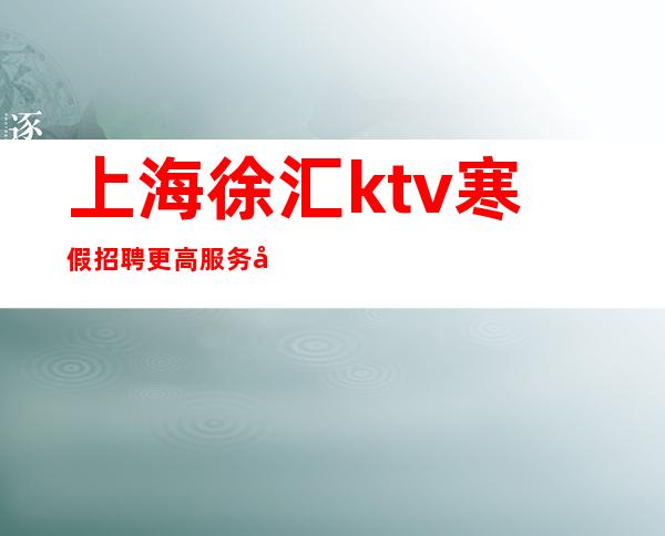 上海徐汇ktv寒假招聘更高服务员哲总真实直招上班轻松无压力