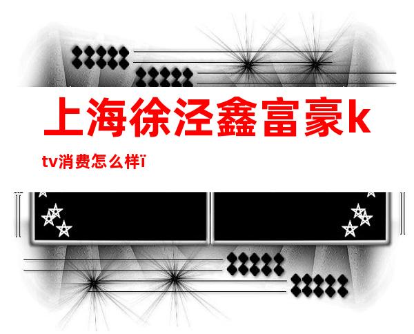 上海徐泾鑫富豪ktv消费怎么样(虹桥大富豪ktv)
