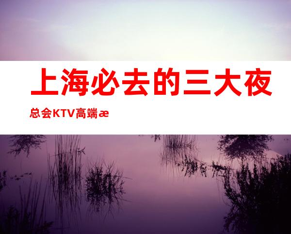 上海必去的三大夜总会KTV高端消费介绍包厢预订