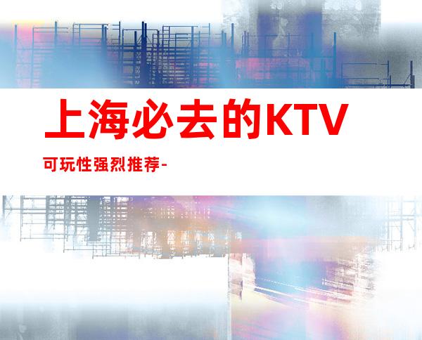 上海必去的KTV可玩性强烈推荐-上海KTV预定