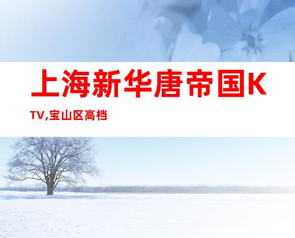 上海新华唐帝国KTV,宝山区高档夜总会KTV的标榜！
