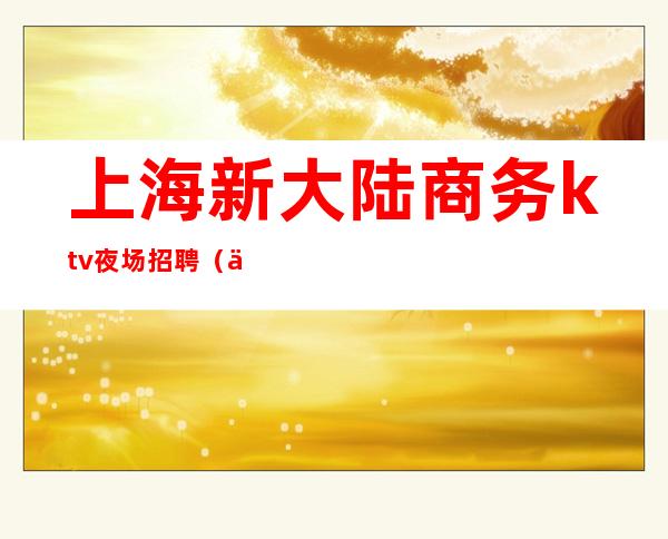 上海新大陆商务ktv夜场招聘(上海新大陆商务ktv夜场招聘电话)