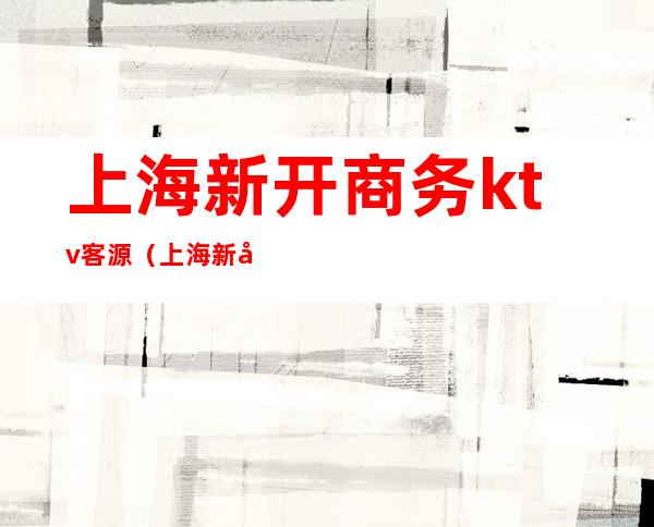上海新开商务ktv客源(上海新开商务ktv客源来源)
