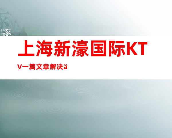 上海新濠国际KTV一篇文章解决你平平无奇的夜晚
