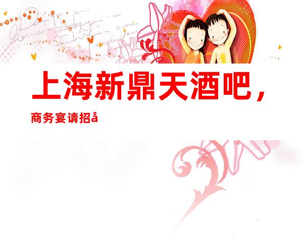 上海新鼎天酒吧，商务宴请招待客户的好地方