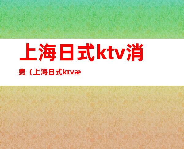 上海日式ktv消费(上海日式ktv有什么特色)